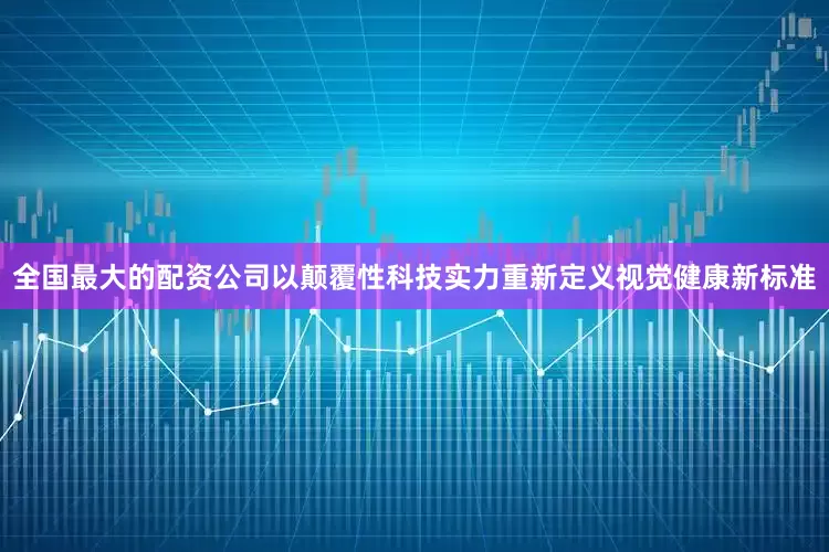 全国最大的配资公司以颠覆性科技实力重新定义视觉健康新标准