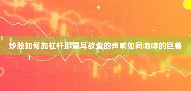 炒股如何加杠杆那震耳欲聋的声响如同咆哮的巨兽