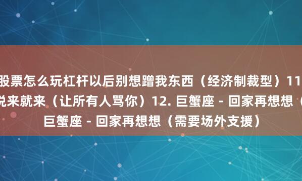股票怎么玩杠杆以后别想蹭我东西（经济制裁型）11. 双鱼座 - 眼泪说来就来（让所有人骂你）12. 巨蟹座 - 回家再想想（需要场外支援）