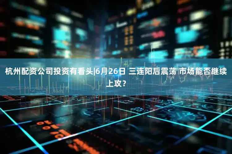杭州配资公司投资有看头|6月26日 三连阳后震荡 市场能否继续上攻？