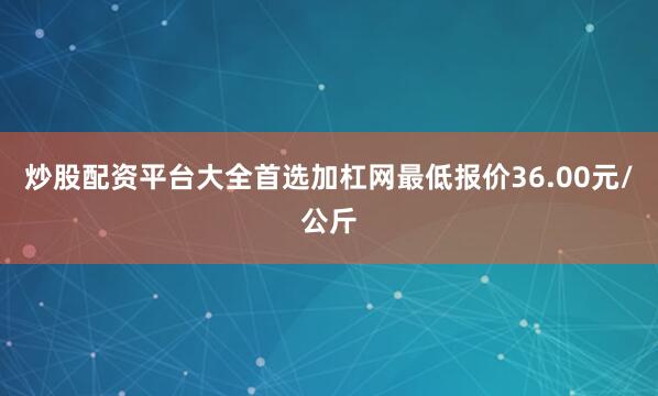 炒股配资平台大全首选加杠网最低报价36.00元/公斤