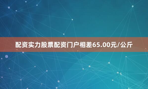 配资实力股票配资门户相差65.00元/公斤