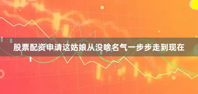 股票配资申请这姑娘从没啥名气一步步走到现在