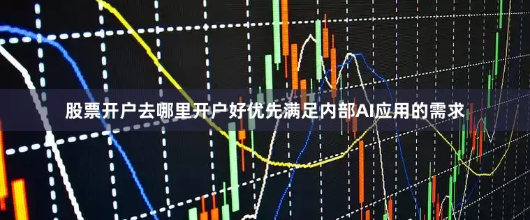 股票开户去哪里开户好优先满足内部AI应用的需求