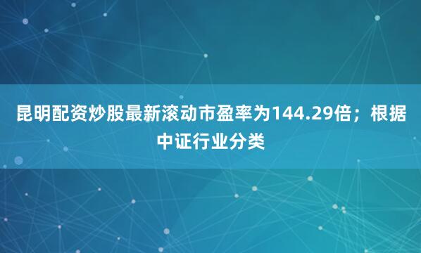 昆明配资炒股最新滚动市盈率为144.29倍；根据中证行业分类