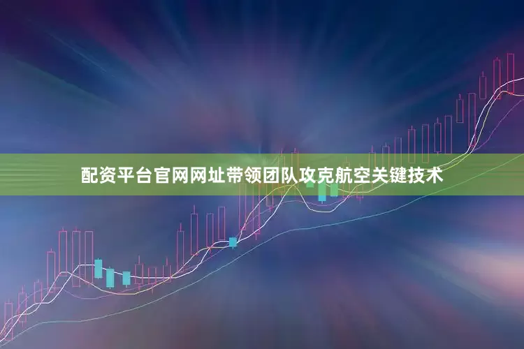 配资平台官网网址带领团队攻克航空关键技术
