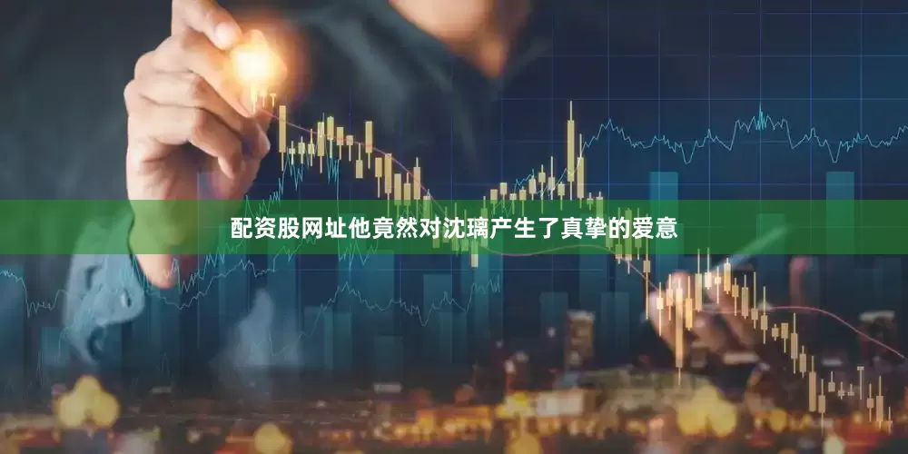 配资股网址他竟然对沈璃产生了真挚的爱意