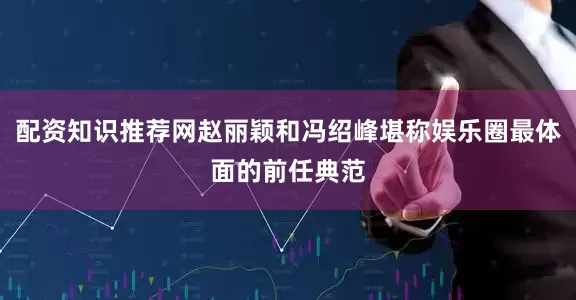 配资知识推荐网赵丽颖和冯绍峰堪称娱乐圈最体面的前任典范