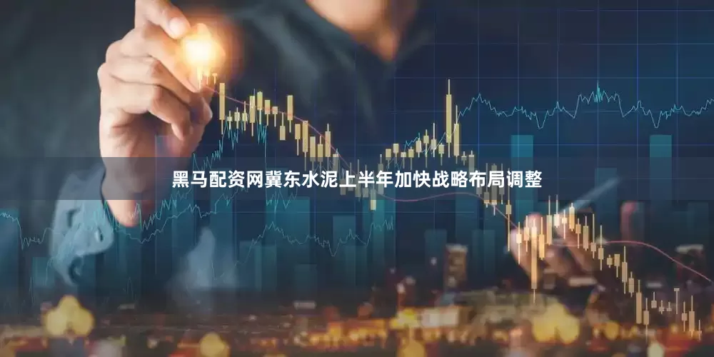 黑马配资网冀东水泥上半年加快战略布局调整