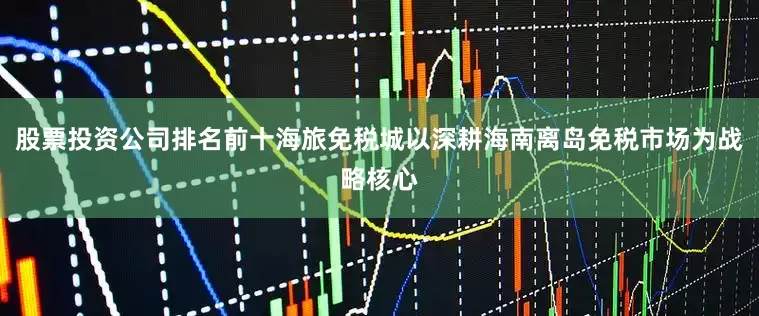 股票投资公司排名前十海旅免税城以深耕海南离岛免税市场为战略核心